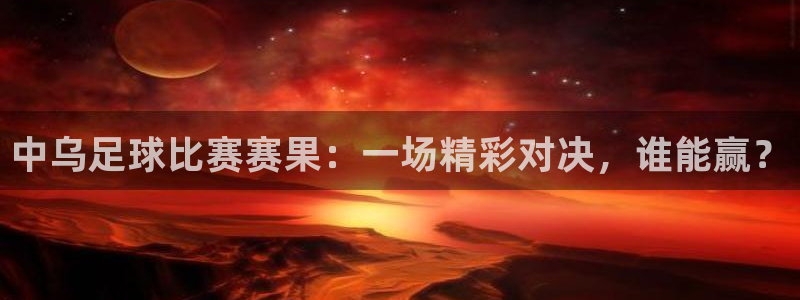  中乌足球比赛赛果：一场精彩对决，谁能赢？